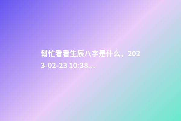 幫忙看看生辰八字是什么，2023-02-23 10:38，并根據五行起名